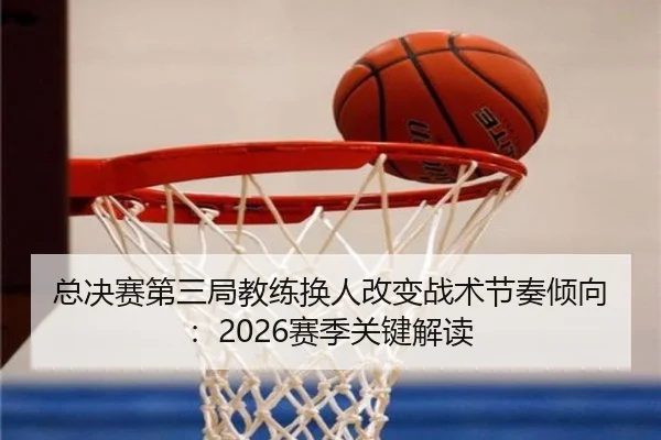 总决赛第三局教练换人改变战术节奏倾向：2026赛季关键解读